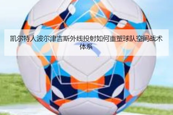 凯尔特人波尔津吉斯外线投射如何重塑球队空间战术体系 | leyu