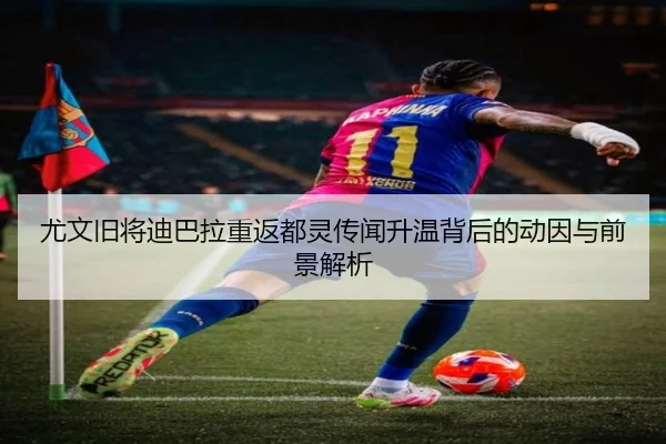 尤文旧将迪巴拉重返都灵传闻升温背后的动因与前景解析