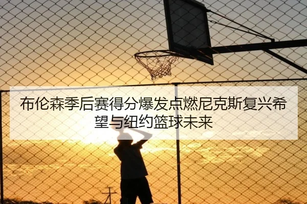 布伦森季后赛得分爆发点燃尼克斯复兴希望与纽约篮球未来 - leyu