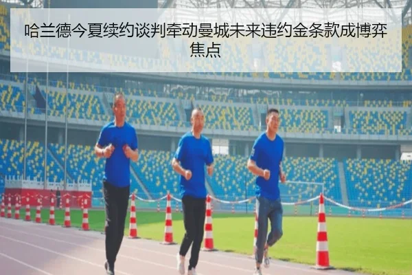 哈兰德今夏续约谈判牵动曼城未来违约金条款成博弈焦点 - leyu