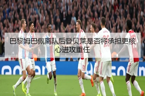巴黎姆巴佩离队后登贝莱是否将承担更核心进攻重任（leyu）