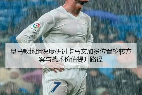 皇马教练组深度研讨卡马文加多位置轮转方案与战术价值提升路径 | leyu