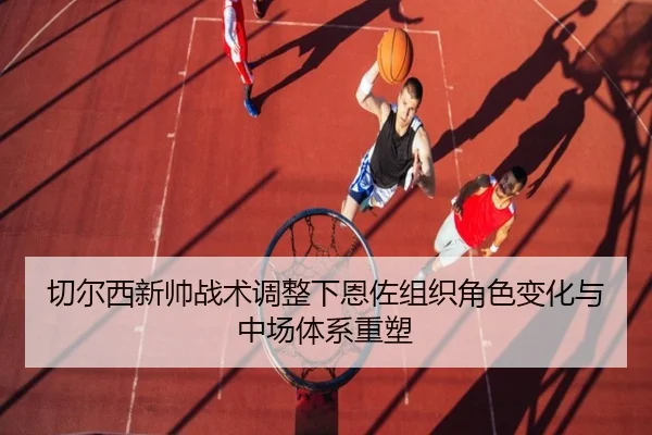 切尔西新帅战术调整下恩佐组织角色变化与中场体系重塑（leyu）