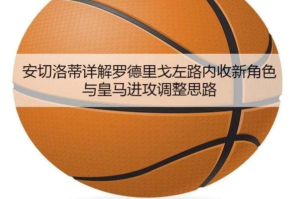 安切洛蒂详解罗德里戈左路内收新角色与皇马进攻调整思路 - leyu