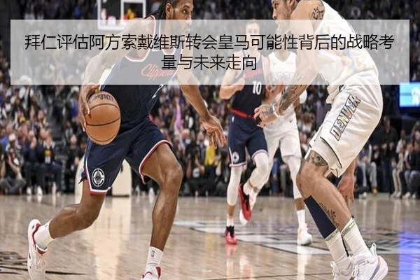 拜仁评估阿方索戴维斯转会皇马可能性背后的战略考量与未来走向 - leyu