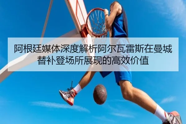 阿根廷媒体深度解析阿尔瓦雷斯在曼城替补登场所展现的高效价值 - leyu