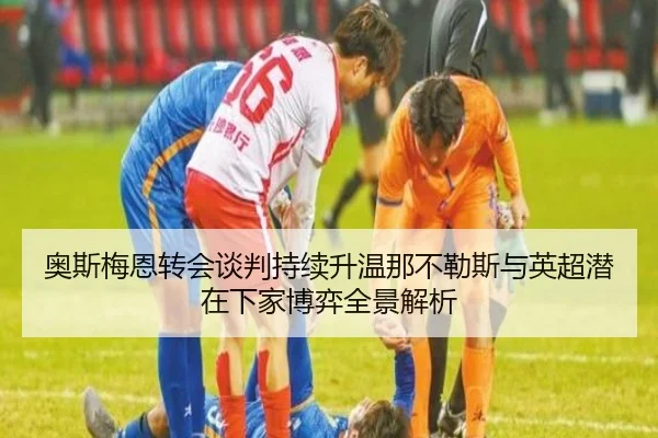 奥斯梅恩转会谈判持续升温那不勒斯与英超潜在下家博弈全景解析（leyu）